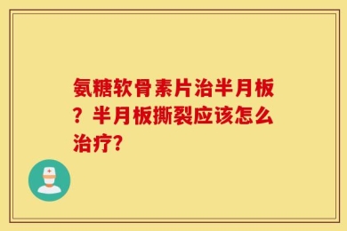 氨糖软骨素片治半月板？半月板撕裂应该怎么治疗？