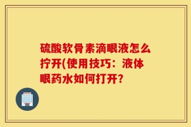 硫酸软骨素滴眼液怎么拧开(使用技巧：液体眼药水如何打开？