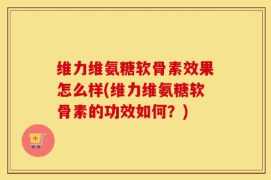 维力维氨糖软骨素效果怎么样(维力维氨糖软骨素的功效如何？)