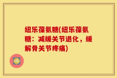 纽乐葆氨糖(纽乐葆氨糖：减缓关节退化，缓解骨关节疼痛)