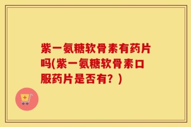 紫一氨糖软骨素有药片吗(紫一氨糖软骨素口服药片是否有？)