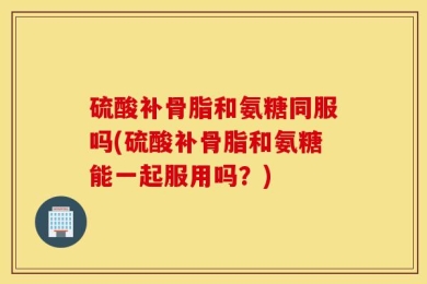 硫酸补骨脂和氨糖同服吗(硫酸补骨脂和氨糖能一起服用吗？)