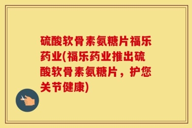 硫酸软骨素氨糖片福乐药业(福乐药业推出硫酸软骨素氨糖片，护您关节健康)