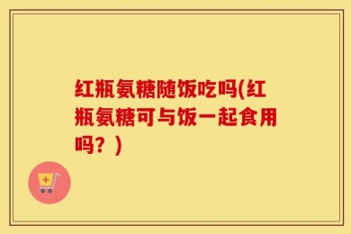 红瓶氨糖随饭吃吗(红瓶氨糖可与饭一起食用吗？)