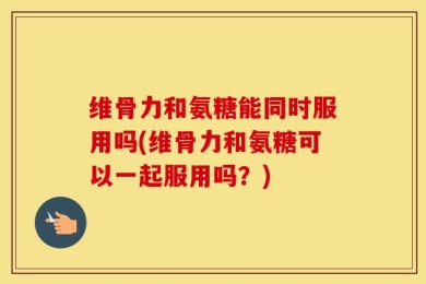 维骨力和氨糖能同时服用吗(维骨力和氨糖可以一起服用吗？)