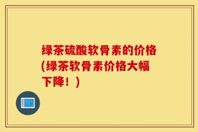 绿茶硫酸软骨素的价格(绿茶软骨素价格大幅下降！)