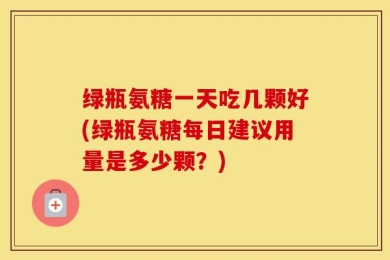 绿瓶氨糖一天吃几颗好(绿瓶氨糖每日建议用量是多少颗？)