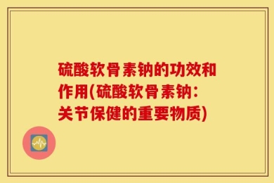 硫酸软骨素钠的功效和作用(硫酸软骨素钠：关节保健的重要物质)