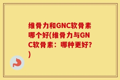 维骨力和GNC软骨素哪个好(维骨力与GNC软骨素：哪种更好？)