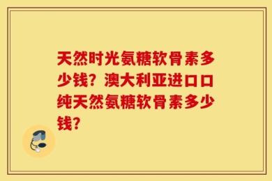 天然时光氨糖软骨素多少钱？澳大利亚进口口纯天然氨糖软骨素多少钱？