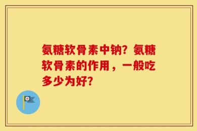 氨糖软骨素中钠？氨糖软骨素的作用，一般吃多少为好？