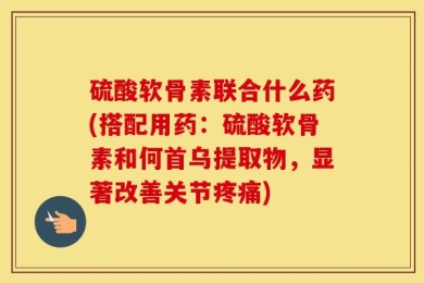 硫酸软骨素联合什么药(搭配用药：硫酸软骨素和何首乌提取物，显著改善关节疼痛)