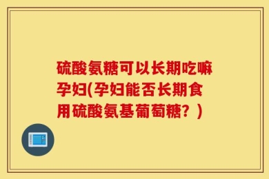 硫酸氨糖可以长期吃嘛孕妇(孕妇能否长期食用硫酸氨基葡萄糖？)