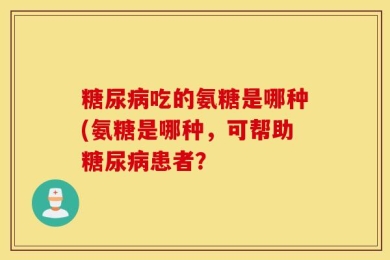 糖尿病吃的氨糖是哪种(氨糖是哪种，可帮助糖尿病患者？