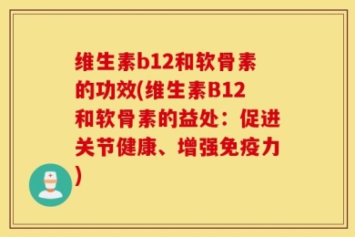 维生素b12和软骨素的功效(维生素B12和软骨素的益处：促进关节健康、增强免疫力)
