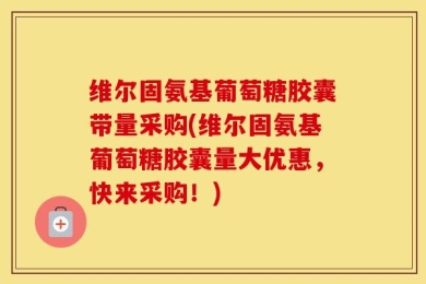 维尔固氨基葡萄糖胶囊带量采购(维尔固氨基葡萄糖胶囊量大优惠，快来采购！)