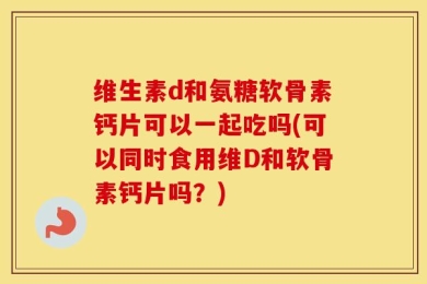 维生素d和氨糖软骨素钙片可以一起吃吗(可以同时食用维D和软骨素钙片吗？)