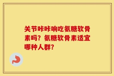 关节咔咔响吃氨糖软骨素吗？氨糖软骨素适宜哪种人群？