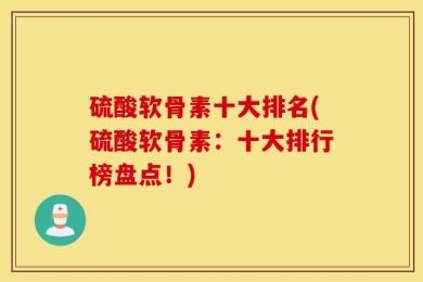 硫酸软骨素十大排名(硫酸软骨素：十大排行榜盘点！)