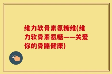 维力软骨素氨糖维(维力软骨素氨糖——关爱你的骨骼健康)