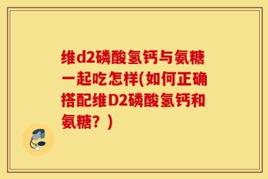 维d2磷酸氢钙与氨糖一起吃怎样(如何正确搭配维D2磷酸氢钙和氨糖？)