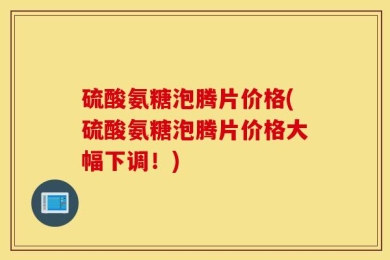 硫酸氨糖泡腾片价格(硫酸氨糖泡腾片价格大幅下调！)