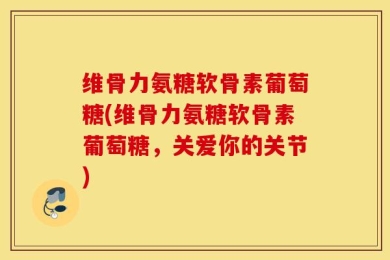 维骨力氨糖软骨素葡萄糖(维骨力氨糖软骨素葡萄糖，关爱你的关节)
