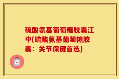 硫酸氨基葡萄糖胶囊江中(硫酸氨基葡萄糖胶囊：关节保健首选)