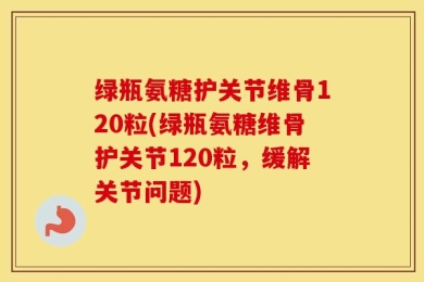 绿瓶氨糖护关节维骨120粒(绿瓶氨糖维骨护关节120粒，缓解关节问题)