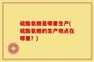 硫酸氨糖是哪里生产(硫酸氨糖的生产地点在哪里？)