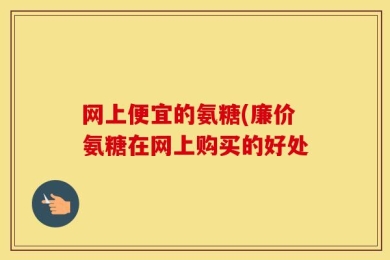 网上便宜的氨糖(廉价氨糖在网上购买的好处