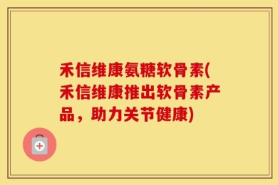 禾信维康氨糖软骨素(禾信维康推出软骨素产品，助力关节健康)