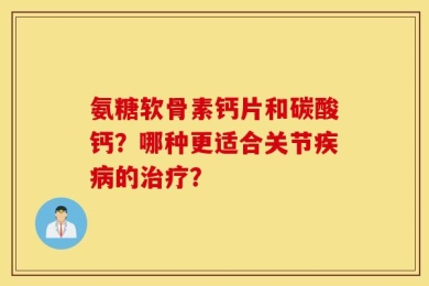 氨糖软骨素钙片和碳酸钙？哪种更适合关节疾病的治疗？