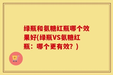 绿瓶和氨糖红瓶哪个效果好(绿瓶VS氨糖红瓶：哪个更有效？)