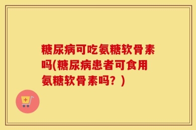 糖尿病可吃氨糖软骨素吗(糖尿病患者可食用氨糖软骨素吗？)