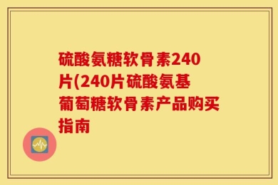 硫酸氨糖软骨素240片(240片硫酸氨基葡萄糖软骨素产品购买指南