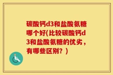 碳酸钙d3和盐酸氨糖哪个好(比较碳酸钙d3和盐酸氨糖的优劣，有哪些区别？)