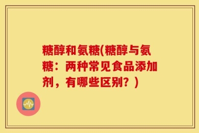 糖醇和氨糖(糖醇与氨糖：两种常见食品添加剂，有哪些区别？)