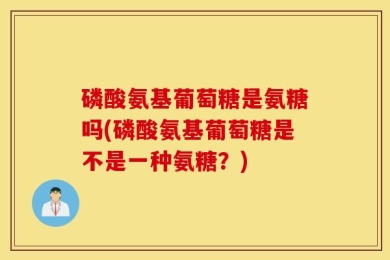 磷酸氨基葡萄糖是氨糖吗(磷酸氨基葡萄糖是不是一种氨糖？)