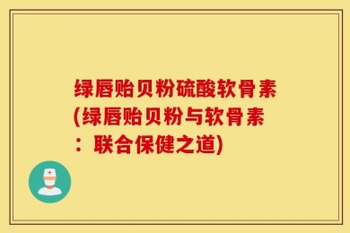 绿唇贻贝粉硫酸软骨素(绿唇贻贝粉与软骨素：联合保健之道)