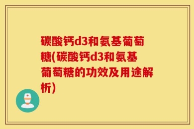 碳酸钙d3和氨基葡萄糖(碳酸钙d3和氨基葡萄糖的功效及用途解析)