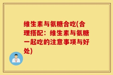 维生素与氨糖合吃(合理搭配：维生素与氨糖一起吃的注意事项与好处)