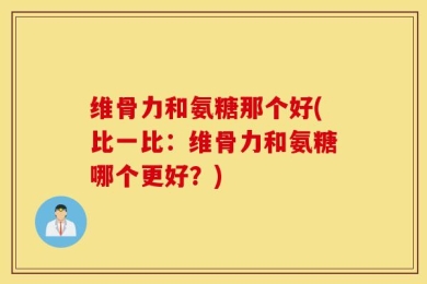 维骨力和氨糖那个好(比一比：维骨力和氨糖哪个更好？)