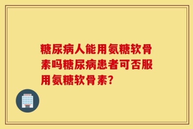 糖尿病人能用氨糖软骨素吗糖尿病患者可否服用氨糖软骨素？