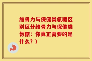 维骨力与保健类氨糖区别区分维骨力与保健类氨糖：你真正需要的是什么？)
