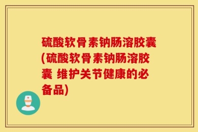 硫酸软骨素钠肠溶胶囊(硫酸软骨素钠肠溶胶囊 维护关节健康的必备品)