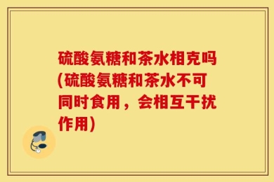 硫酸氨糖和茶水相克吗(硫酸氨糖和茶水不可同时食用，会相互干扰作用)