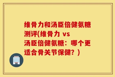 维骨力和汤臣倍健氨糖测评(维骨力 vs 汤臣倍健氨糖：哪个更适合骨关节保健？)