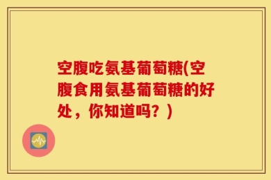 空腹吃氨基葡萄糖(空腹食用氨基葡萄糖的好处，你知道吗？)