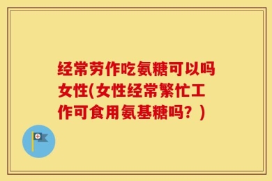 经常劳作吃氨糖可以吗女性(女性经常繁忙工作可食用氨基糖吗？)